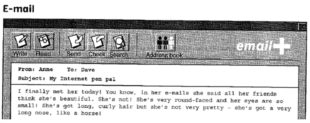 An image of an email with the following first paragraph: I finally met her today! You know, in her emails she said all her friends think she's beautiful. She's not! She's very round-faced and her eyes are so small! She's got long, curly hair but she's not very pretty - she's got a very long nose, like a horse!